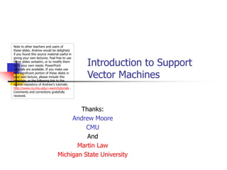 Introduction to Support
Vector Machines
Note to other teachers and users of
these slides. Andrew would be delighted
if you found this source material useful in
giving your own lectures. Feel free to use
these slides verbatim, or to modify them
to fit your own needs. PowerPoint
originals are available. If you make use
of a significant portion of these slides in
your own lecture, please include this
message, or the following link to the
source repository of Andrew’s tutorials:
http://www.cs.cmu.edu/~awm/tutorials .
Comments and corrections gratefully
received.
Thanks:
Andrew Moore
CMU
And
Martin Law
Michigan State University
 