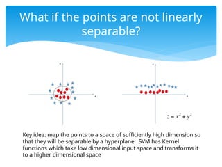What if the points are not linearly
separable?
Key idea: map the points to a space of sufficiently high dimension so
that they will be separable by a hyperplane: SVM has Kernel
functions which take low dimensional input space and transforms it
to a higher dimensional space
 