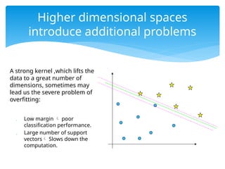 A strong kernel ,which lifts the
data to a great number of
dimensions, sometimes may
lead us the severe problem of
overfitting:
 Low margin  poor
classification performance.
 Large number of support
vectors Slows down the
computation.
Higher dimensional spaces
introduce additional problems
 