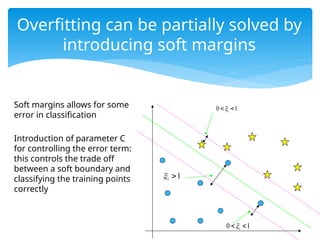 Soft margins allows for some
error in classification
Introduction of parameter C
for controlling the error term:
this controls the trade off
between a soft boundary and
classifying the training points
correctly
Overfitting can be partially solved by
introducing soft margins
0 1
i

 
0 1
i

 
1
i
 
 