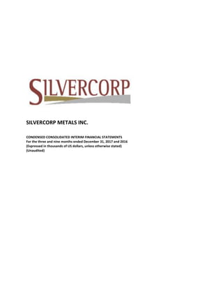 SILVERCORP METALS INC.
CONDENSED CONSOLIDATED INTERIM FINANCIAL STATEMENTS
For the three and nine months ended December 31, 2017 and 2016
(Expressed in thousands of US dollars, unless otherwise stated)
(Unaudited)
 