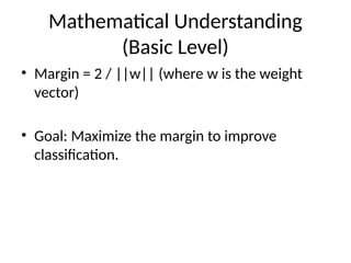 Mathematical Understanding
(Basic Level)
• Margin = 2 / ||w|| (where w is the weight
vector)
• Goal: Maximize the margin to improve
classification.
 