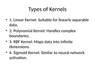 Types of Kernels
• 1. Linear Kernel: Suitable for linearly separable
data.
• 2. Polynomial Kernel: Handles complex
boundaries.
• 3. RBF Kernel: Maps data into infinite
dimensions.
• 4. Sigmoid Kernel: Similar to neural network
activation.
 
