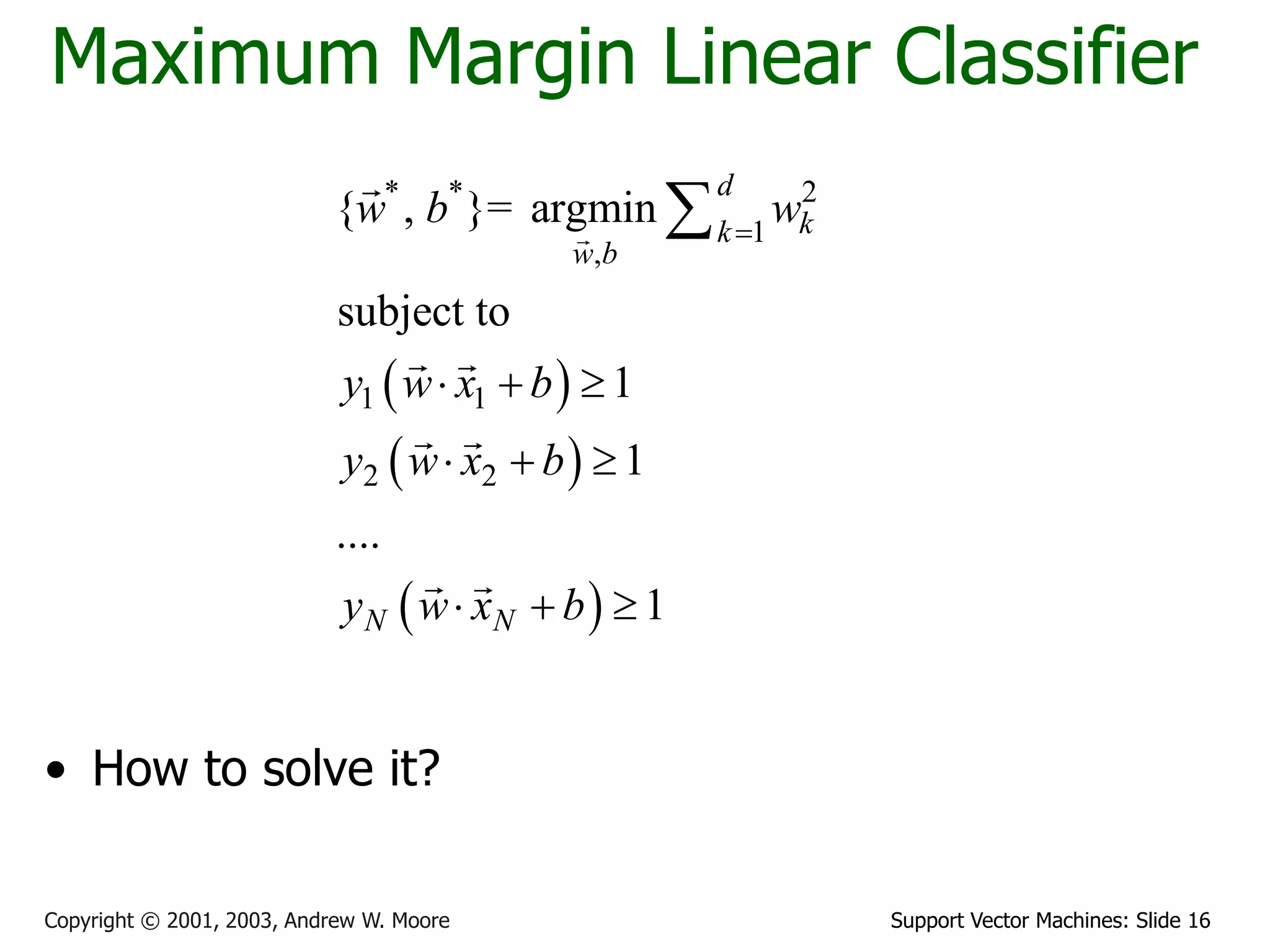Support Vector Machines: Slide 16Copyright © 2001, 2003, Andrew W. Moore
Maximum Margin Linear Classifier
• How to solve it?
 
 
 
* * 2
1
,
1 1
2 2
{ , }= argmin
subject to
1
1
....
1
d
kk
w b
N N
w b w
y w x b
y w x b
y w x b

  
  
  

 