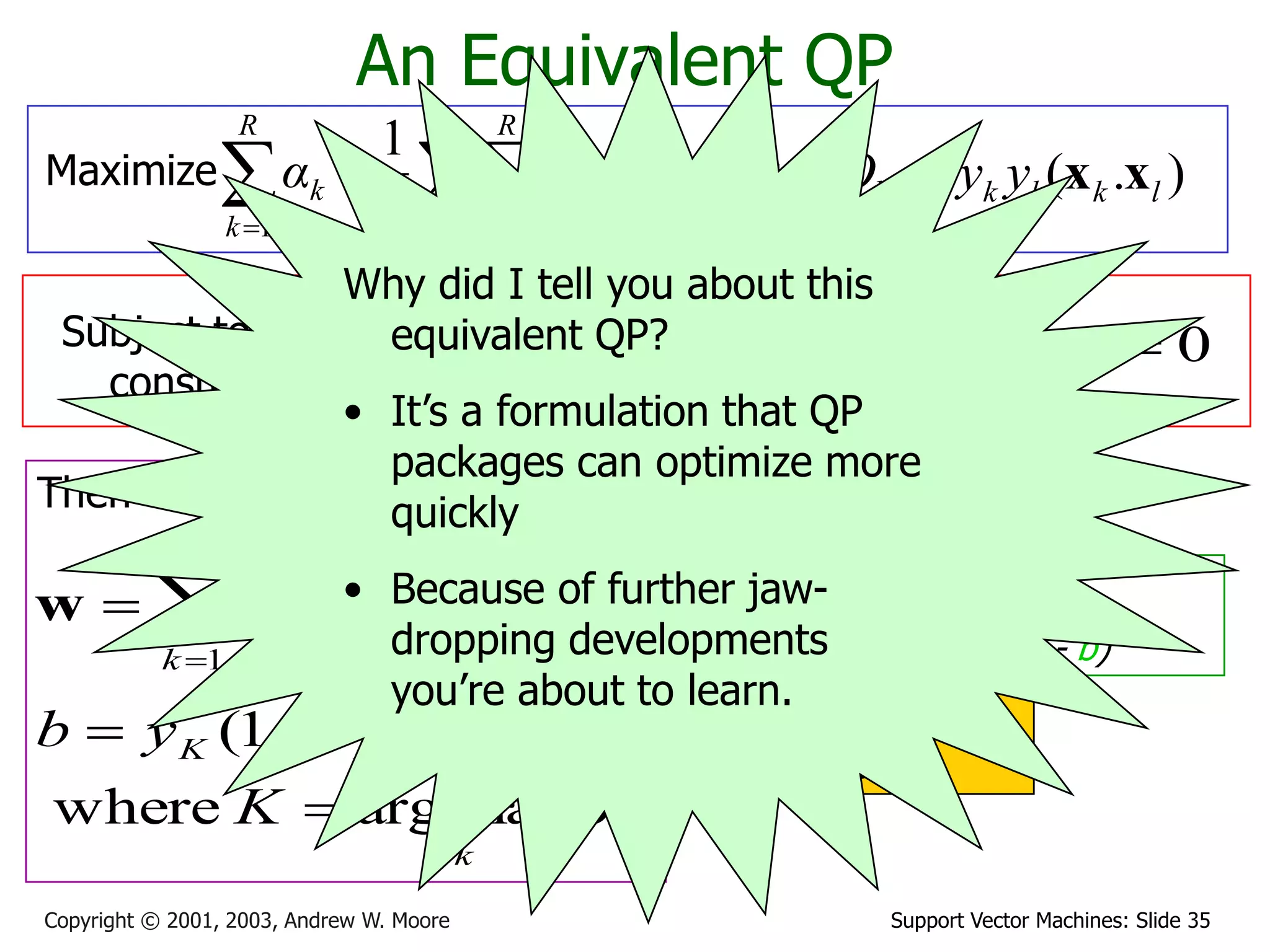 Support Vector Machines: Slide 35Copyright © 2001, 2003, Andrew W. Moore
  

R
k
R
l
kllk
R
k
k Qααα
1 11 2
1
An Equivalent QP
Maximize where ).( lklkkl yyQ xx
Subject to these
constraints:
kCαk 0
Then define:


R
k
kkk yα
1
xw
k
k
KKKK
αK
εyb
maxargwhere
.)1(

 wx
Then classify with:
f(x,w,b) = sign(w. x - b)
0
1

R
k
kk yα
Datapoints with ak > 0
will be the support
vectors
..so this sum only needs
to be over the
support vectors.
Why did I tell you about this
equivalent QP?
• It’s a formulation that QP
packages can optimize more
quickly
• Because of further jaw-
dropping developments
you’re about to learn.
 