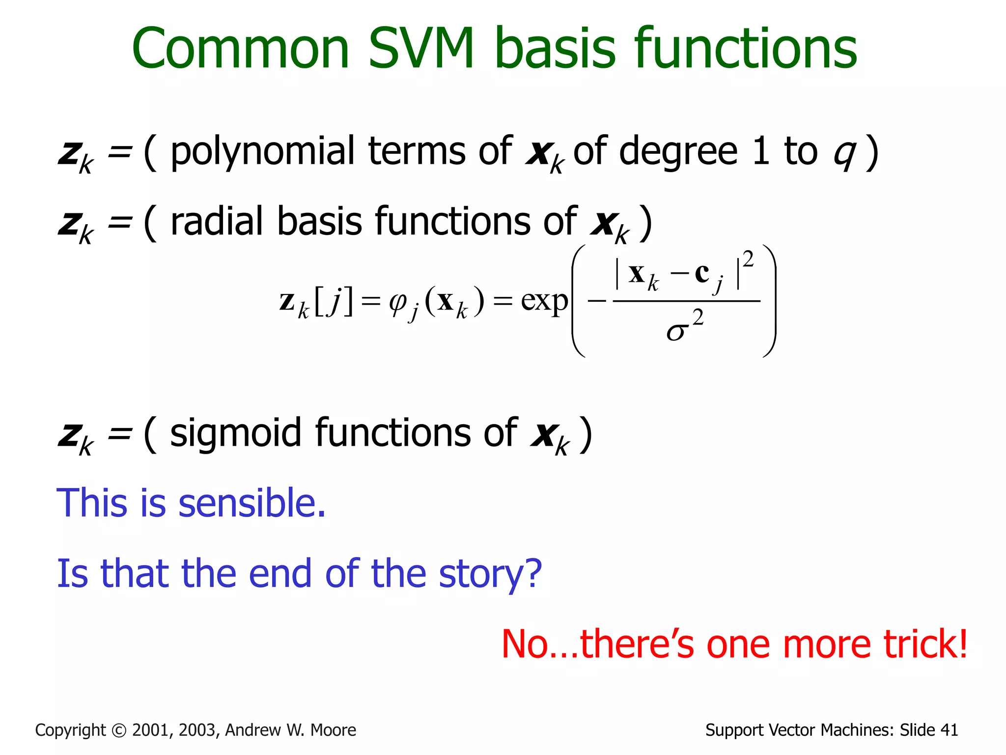 Support Vector Machines: Slide 41Copyright © 2001, 2003, Andrew W. Moore
Common SVM basis functions
zk = ( polynomial terms of xk of degree 1 to q )
zk = ( radial basis functions of xk )
zk = ( sigmoid functions of xk )
This is sensible.
Is that the end of the story?
No…there’s one more trick!







 
 2
2
||
exp)(][

jk
kjk φj
cx
xz
 
