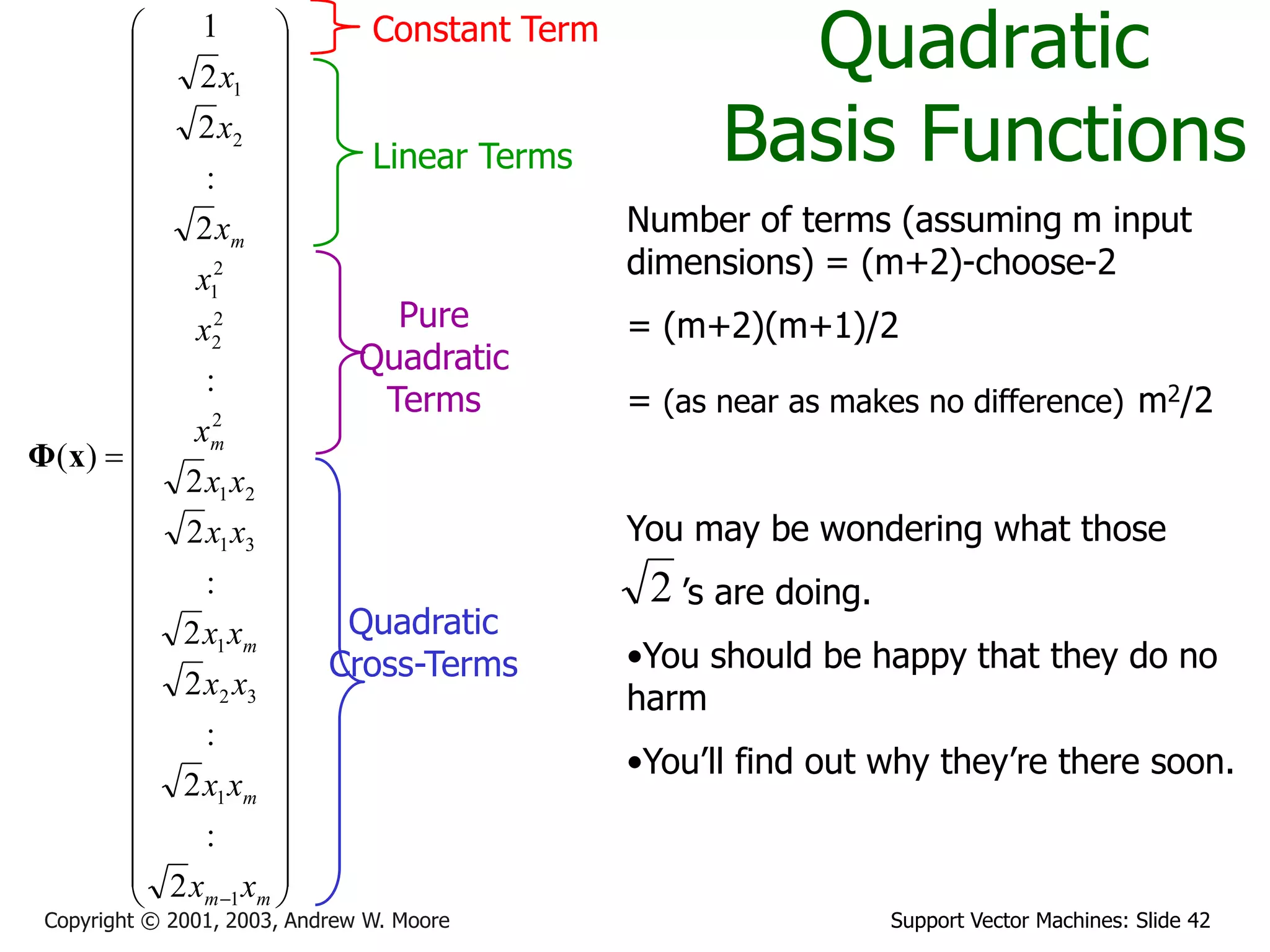 Support Vector Machines: Slide 42Copyright © 2001, 2003, Andrew W. Moore
Quadratic
Basis Functions

























































 mm
m
m
m
m
xx
xx
xx
xx
xx
xx
x
x
x
x
x
x
1
1
32
1
31
21
2
2
2
2
1
2
1
2
:
2
:
2
2
:
2
2
:
2
:
2
2
1
)(xΦ
Constant Term
Linear Terms
Pure
Quadratic
Terms
Quadratic
Cross-Terms
Number of terms (assuming m input
dimensions) = (m+2)-choose-2
= (m+2)(m+1)/2
= (as near as makes no difference) m2/2
You may be wondering what those
’s are doing.
•You should be happy that they do no
harm
•You’ll find out why they’re there soon.
2
 