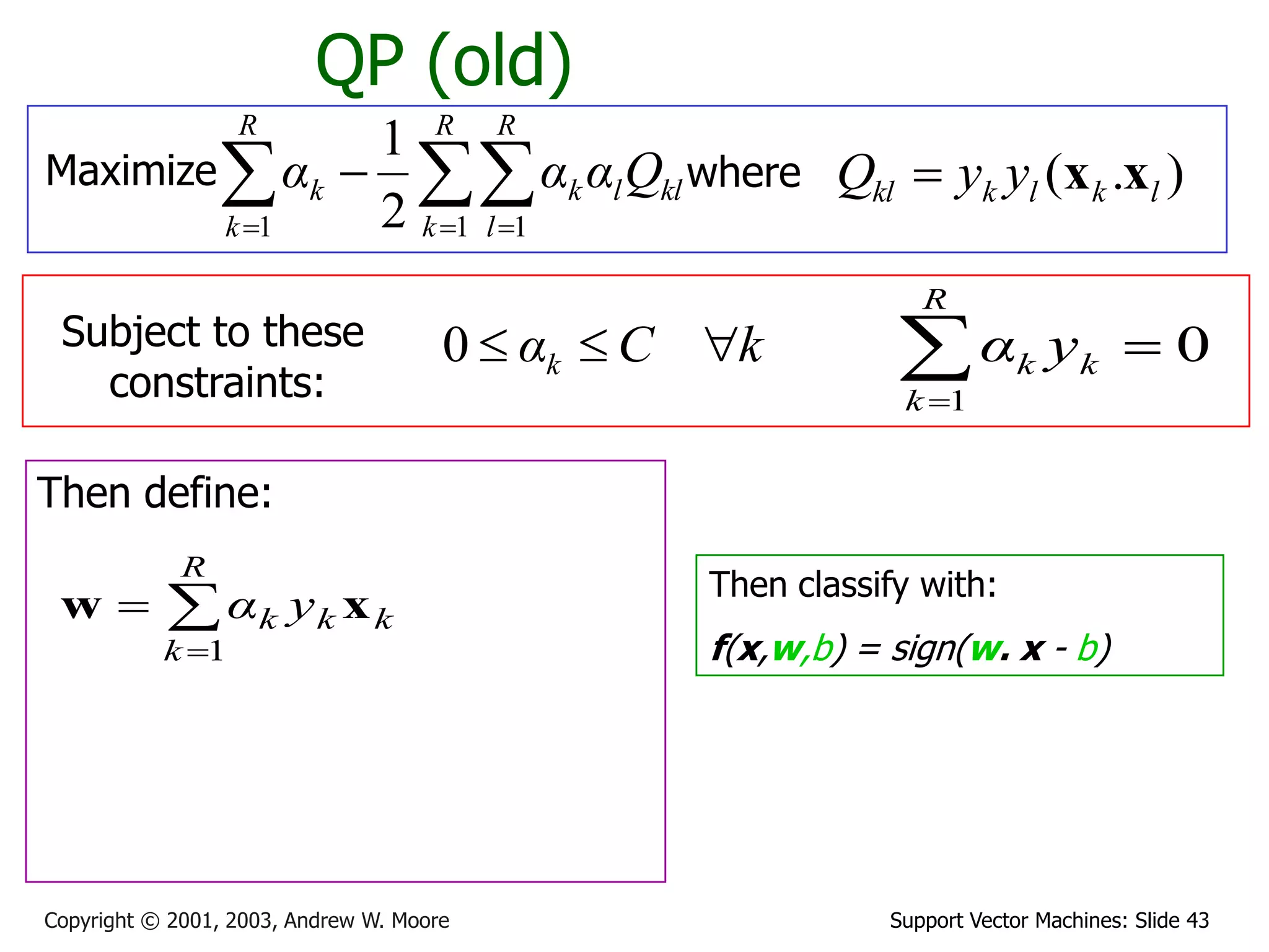 Support Vector Machines: Slide 43Copyright © 2001, 2003, Andrew W. Moore
QP (old)
Maximize where ).( lklkkl yyQ xx
Subject to these
constraints:
kCαk 0
Then define:



R
k
kkk yα
1
xw Then classify with:
f(x,w,b) = sign(w. x - b)
0
1

R
k
kk yα
  

R
k
R
l
kllk
R
k
k Qααα
1 11 2
1
 