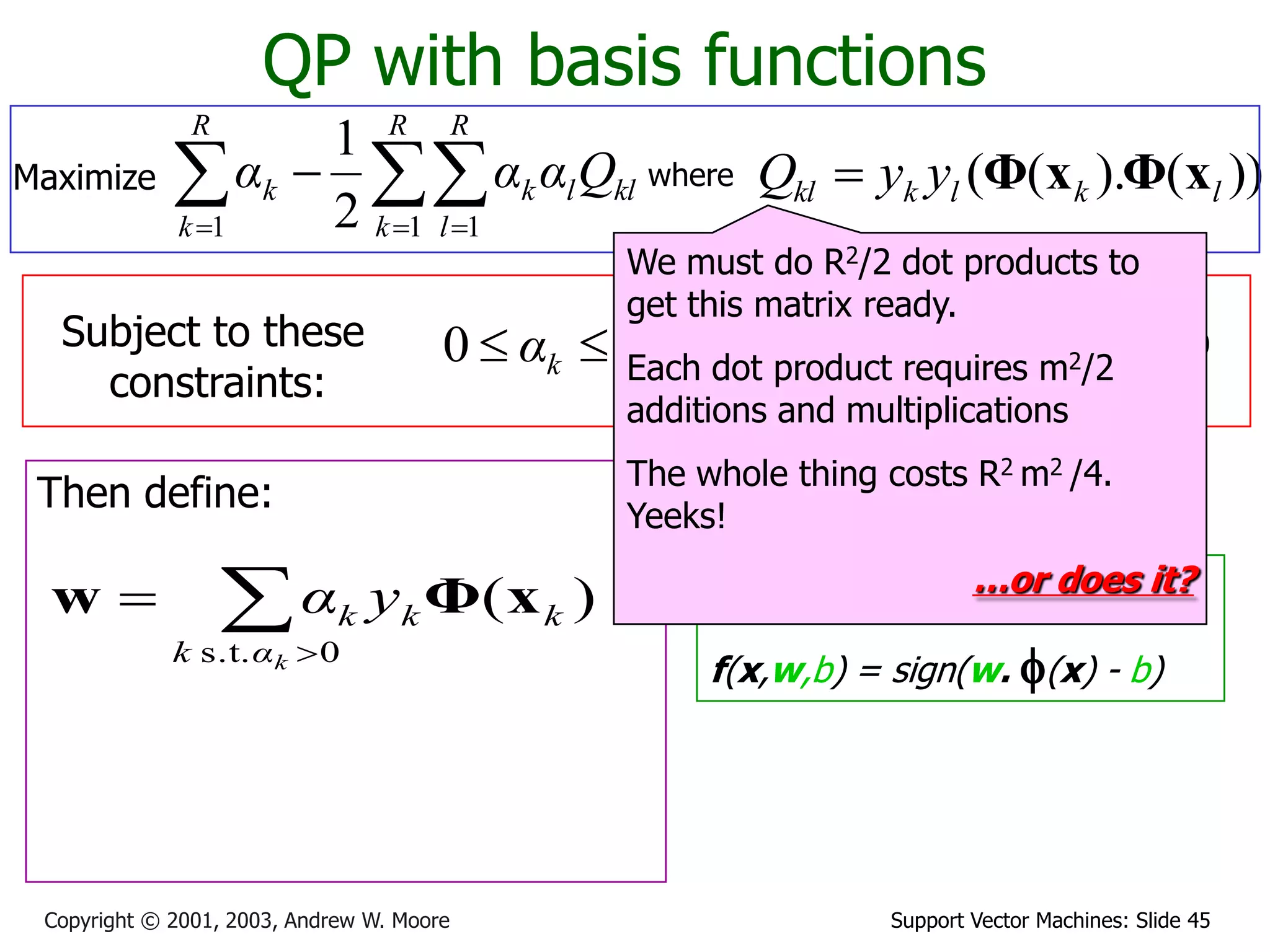 Support Vector Machines: Slide 45Copyright © 2001, 2003, Andrew W. Moore
QP with basis functions
where ))().(( lklkkl yyQ xΦxΦ
Subject to these
constraints:
kCαk 0
Then define:
Then classify with:
f(x,w,b) = sign(w. f(x) - b)
0
1

R
k
kk yα
We must do R2/2 dot products to
get this matrix ready.
Each dot product requires m2/2
additions and multiplications
The whole thing costs R2 m2 /4.
Yeeks!
…or does it?


0s.t.
)(
kαk
kkk yα xΦw
Maximize   

R
k
R
l
kllk
R
k
k Qααα
1 11 2
1
 