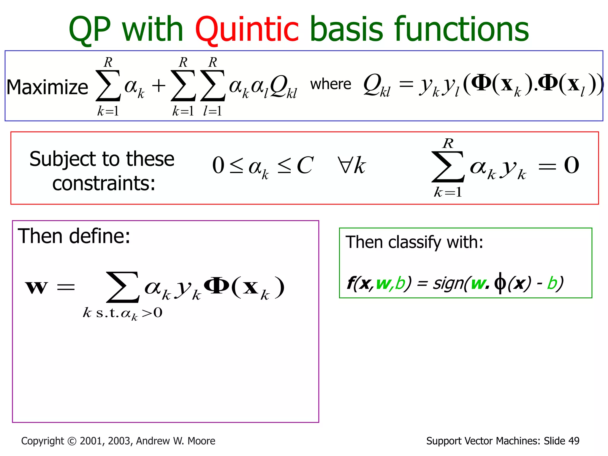 Support Vector Machines: Slide 49Copyright © 2001, 2003, Andrew W. Moore
QP with Quintic basis functions
Maximize   

R
k
R
l
kllk
R
k
k Qααα
1 11
where ))().(( lklkkl yyQ xΦxΦ
Subject to these
constraints:
kCαk 0
Then define:


0s.t.
)(
kαk
kkk yα xΦw
Then classify with:
f(x,w,b) = sign(w. f(x) - b)
0
1

R
k
kk yα
 