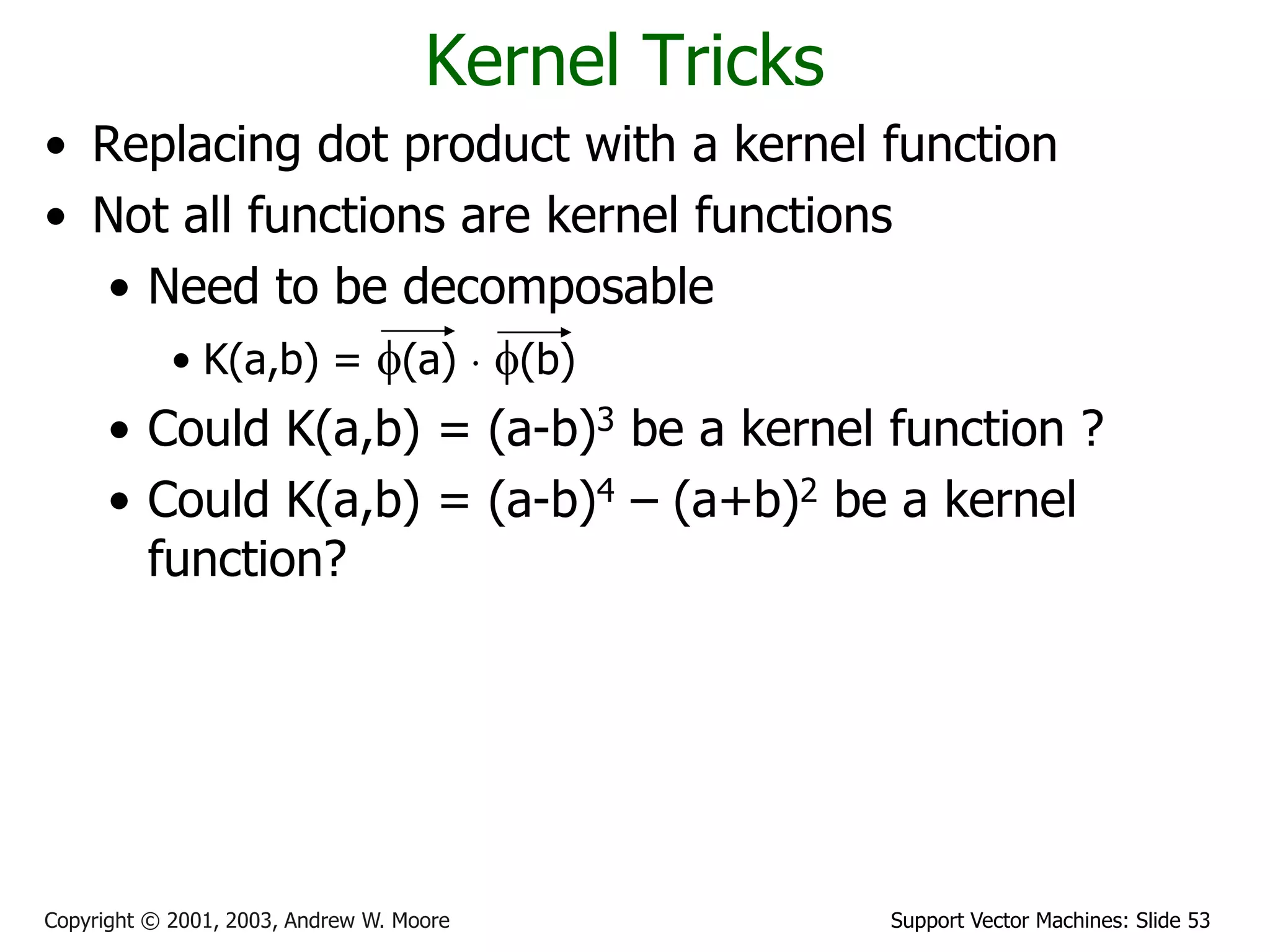 Support Vector Machines: Slide 53Copyright © 2001, 2003, Andrew W. Moore
Kernel Tricks
• Replacing dot product with a kernel function
• Not all functions are kernel functions
• Need to be decomposable
• K(a,b) = f(a)  f(b)
• Could K(a,b) = (a-b)3 be a kernel function ?
• Could K(a,b) = (a-b)4 – (a+b)2 be a kernel
function?
 