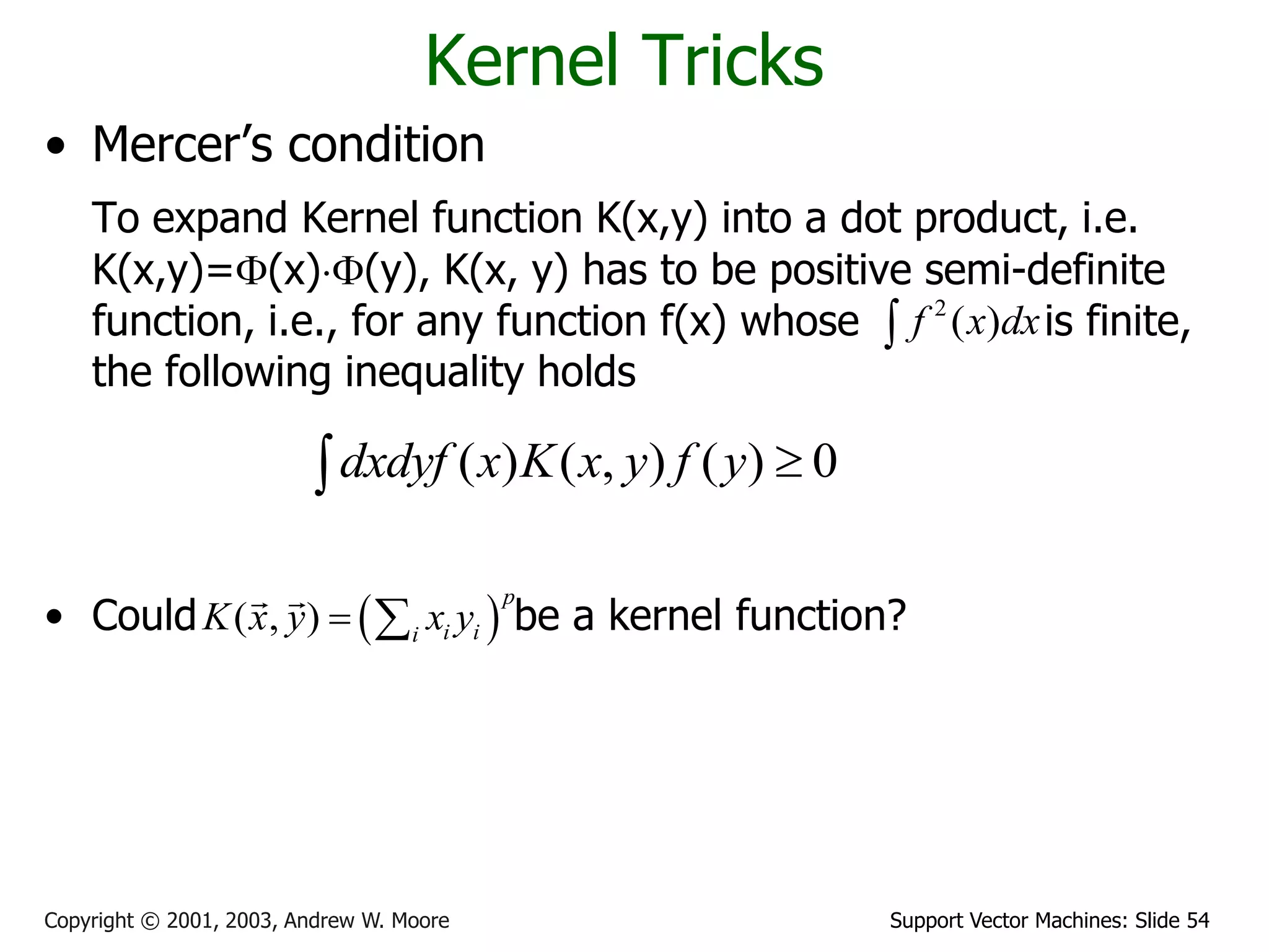 Support Vector Machines: Slide 54Copyright © 2001, 2003, Andrew W. Moore
Kernel Tricks
• Mercer’s condition
To expand Kernel function K(x,y) into a dot product, i.e.
K(x,y)=(x)(y), K(x, y) has to be positive semi-definite
function, i.e., for any function f(x) whose is finite,
the following inequality holds
• Could be a kernel function?
( ) ( , ) ( ) 0dxdyf x K x y f y 
2
( )f x dx
 ( , )
p
i ii
K x y x y 
 