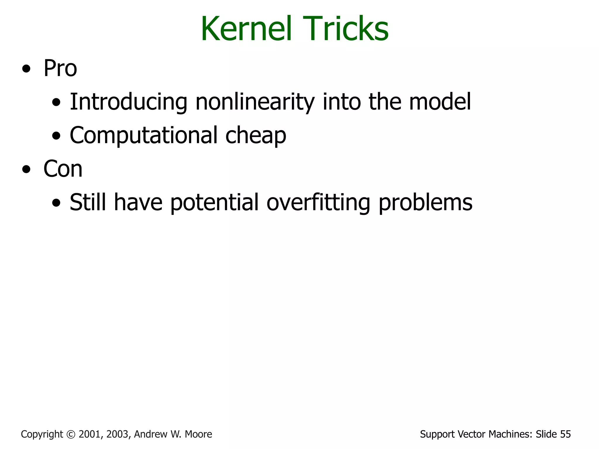 Support Vector Machines: Slide 55Copyright © 2001, 2003, Andrew W. Moore
Kernel Tricks
• Pro
• Introducing nonlinearity into the model
• Computational cheap
• Con
• Still have potential overfitting problems
 