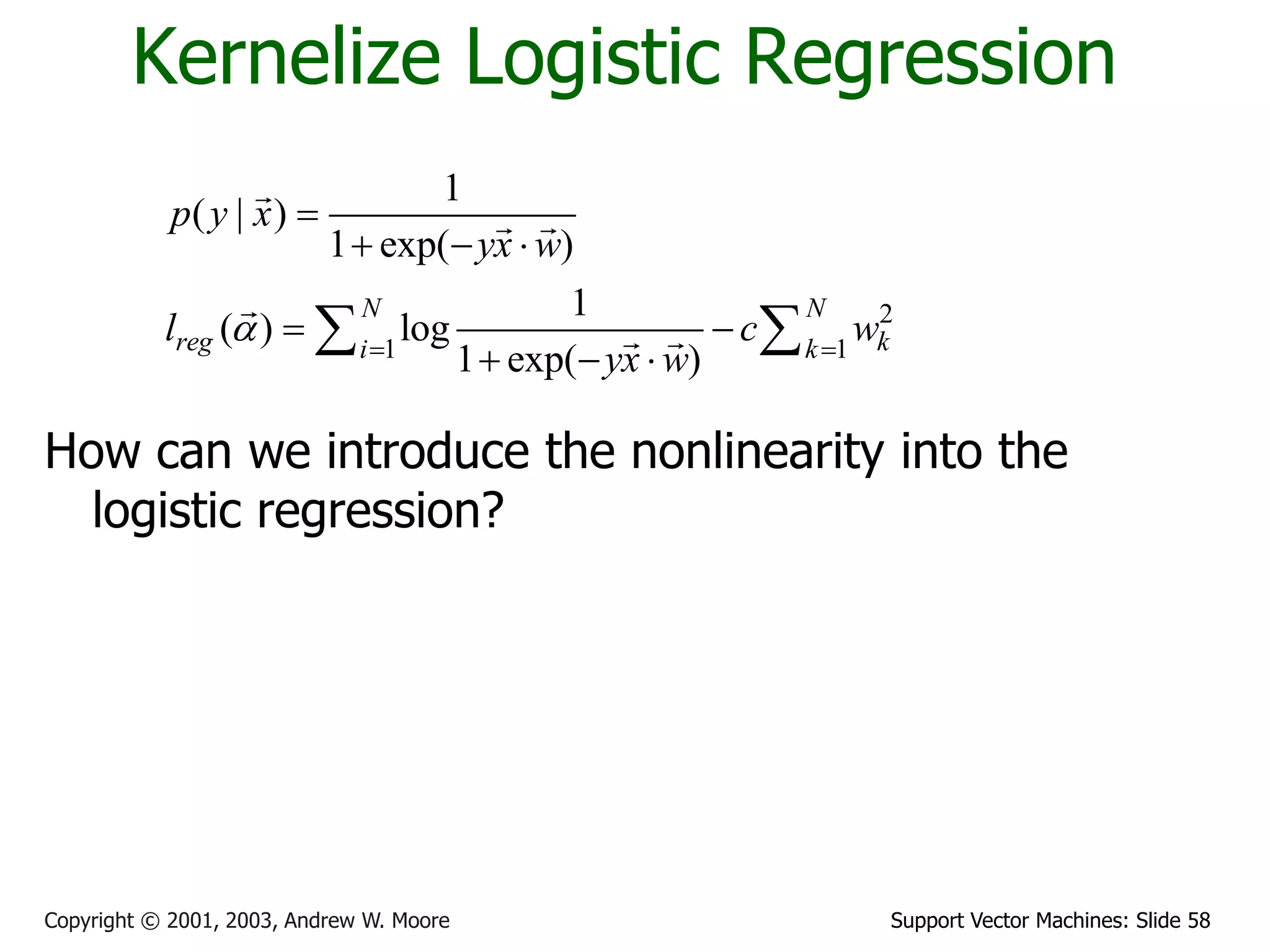 Support Vector Machines: Slide 58Copyright © 2001, 2003, Andrew W. Moore
Kernelize Logistic Regression
How can we introduce the nonlinearity into the
logistic regression?
2
1 1
1
( | )
1 exp( )
1
( ) log
1 exp( )
N N
reg ki k
p y x
yx w
l c w
yx w
a  

  
 
  
 
 