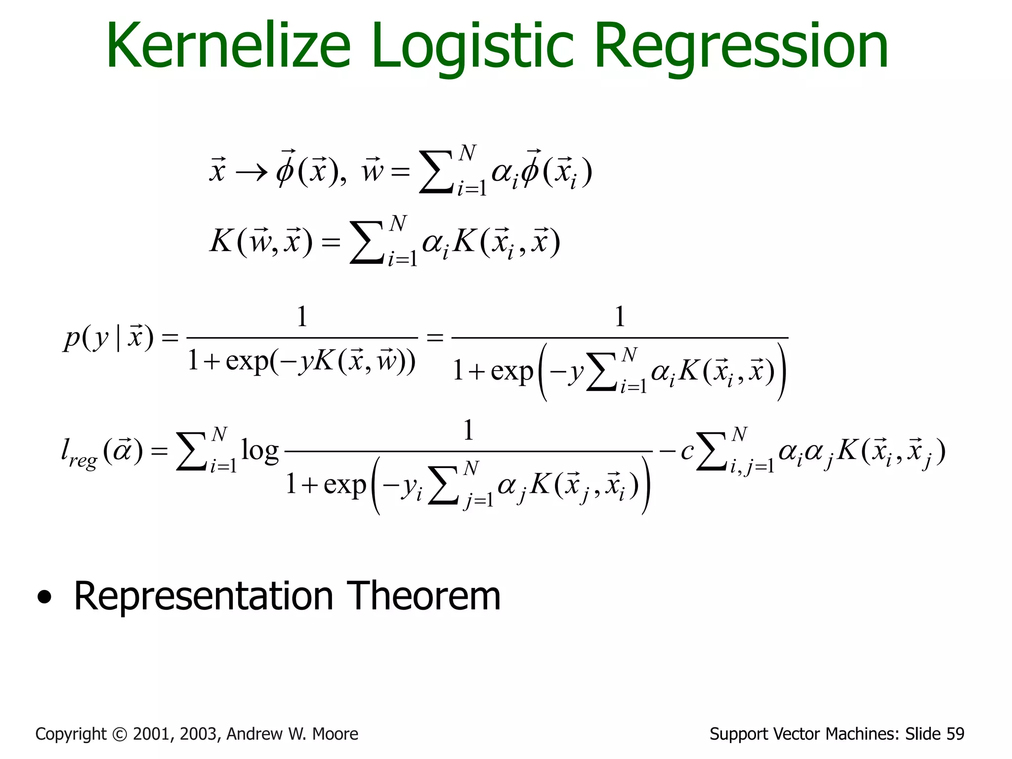 Support Vector Machines: Slide 59Copyright © 2001, 2003, Andrew W. Moore
Kernelize Logistic Regression
1
1
( ), ( )
( , ) ( , )
N
i ii
N
i ii
x x w x
K w x K x x
f a f
a


 



 
 
1
1 , 1
1
1 1
( | )
1 exp( ( , )) 1 exp ( , )
1
( ) log ( , )
1 exp ( , )
N
i ii
N N
reg i j i ji i jN
i j j ij
p y x
yK x w y K x x
l c K x x
y K x x
a
a a a
a

 

 
   
 
 

 

• Representation Theorem
 