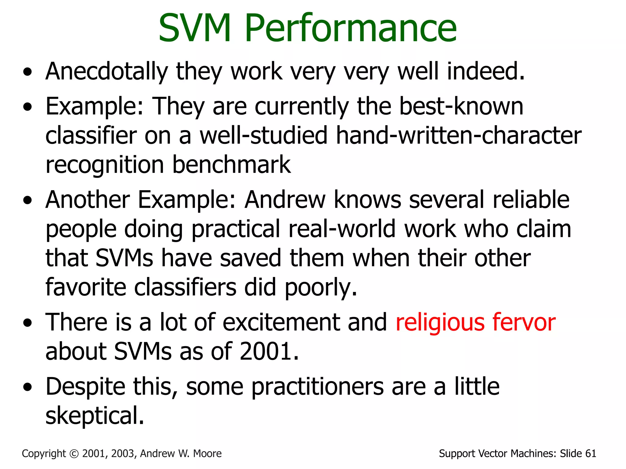 Support Vector Machines: Slide 61Copyright © 2001, 2003, Andrew W. Moore
SVM Performance
• Anecdotally they work very very well indeed.
• Example: They are currently the best-known
classifier on a well-studied hand-written-character
recognition benchmark
• Another Example: Andrew knows several reliable
people doing practical real-world work who claim
that SVMs have saved them when their other
favorite classifiers did poorly.
• There is a lot of excitement and religious fervor
about SVMs as of 2001.
• Despite this, some practitioners are a little
skeptical.
 