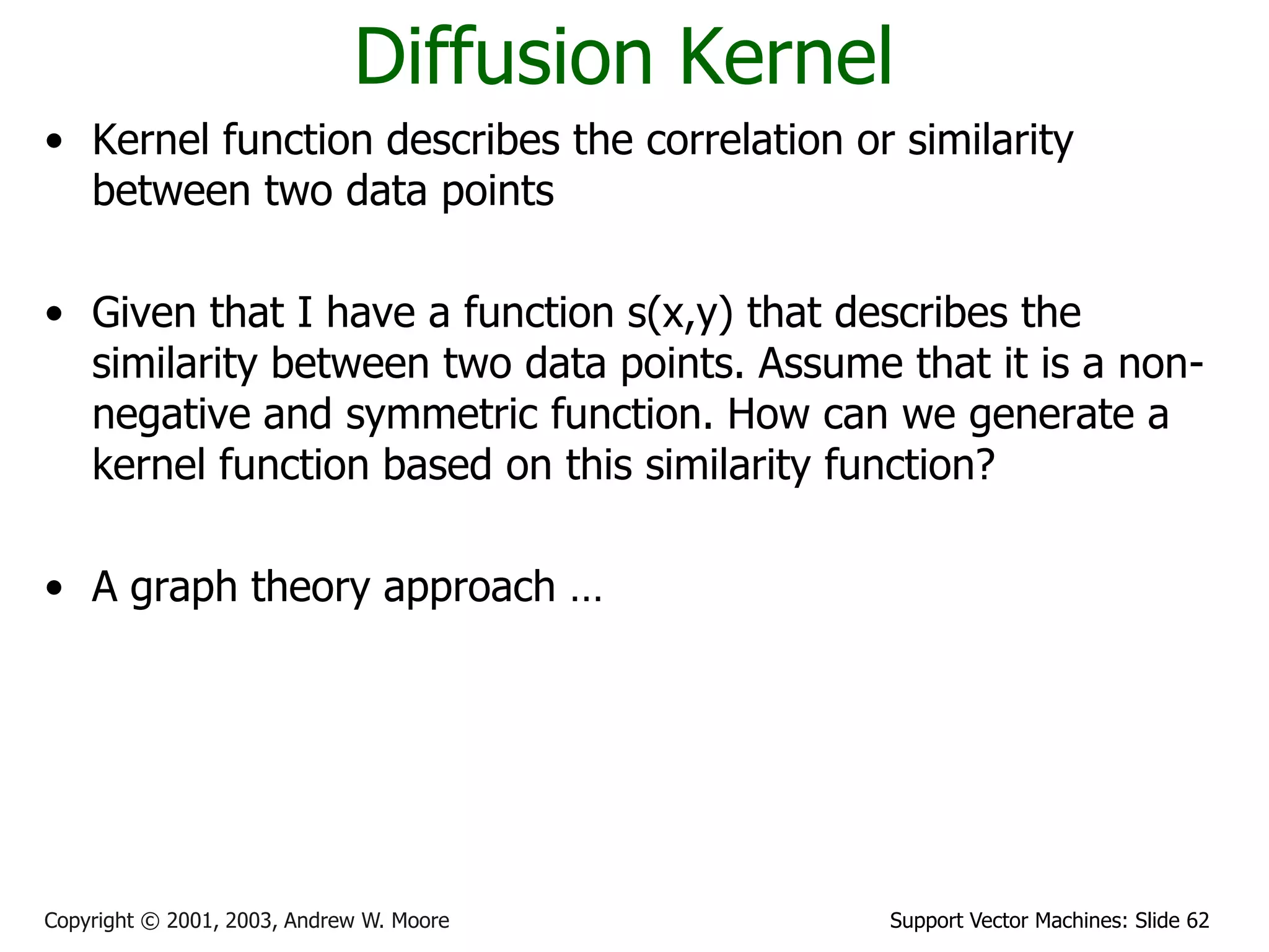 Support Vector Machines: Slide 62Copyright © 2001, 2003, Andrew W. Moore
Diffusion Kernel
• Kernel function describes the correlation or similarity
between two data points
• Given that I have a function s(x,y) that describes the
similarity between two data points. Assume that it is a non-
negative and symmetric function. How can we generate a
kernel function based on this similarity function?
• A graph theory approach …
 
