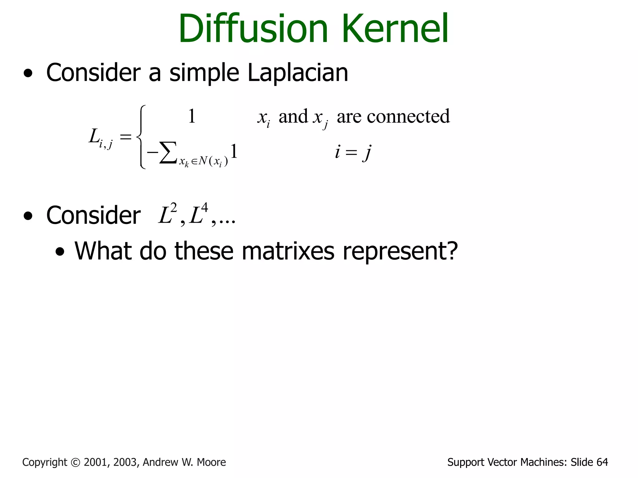 Support Vector Machines: Slide 64Copyright © 2001, 2003, Andrew W. Moore
Diffusion Kernel
• Consider a simple Laplacian
• Consider
• What do these matrixes represent?
• A diffusion kernel
,
( )
1 and are connected
1k i
i j
i j
x N x
x x
L
i j

 
  
2 4
, ,...L L
 