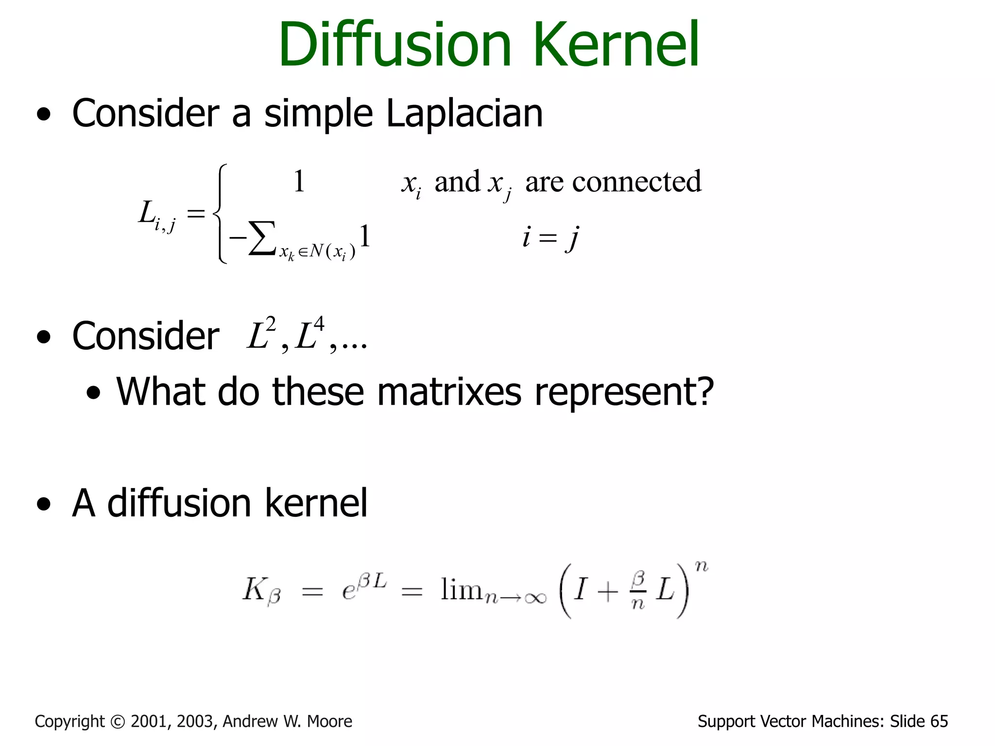 Support Vector Machines: Slide 65Copyright © 2001, 2003, Andrew W. Moore
Diffusion Kernel
• Consider a simple Laplacian
• Consider
• What do these matrixes represent?
• A diffusion kernel
,
( )
1 and are connected
1k i
i j
i j
x N x
x x
L
i j

 
  
2 4
, ,...L L
 