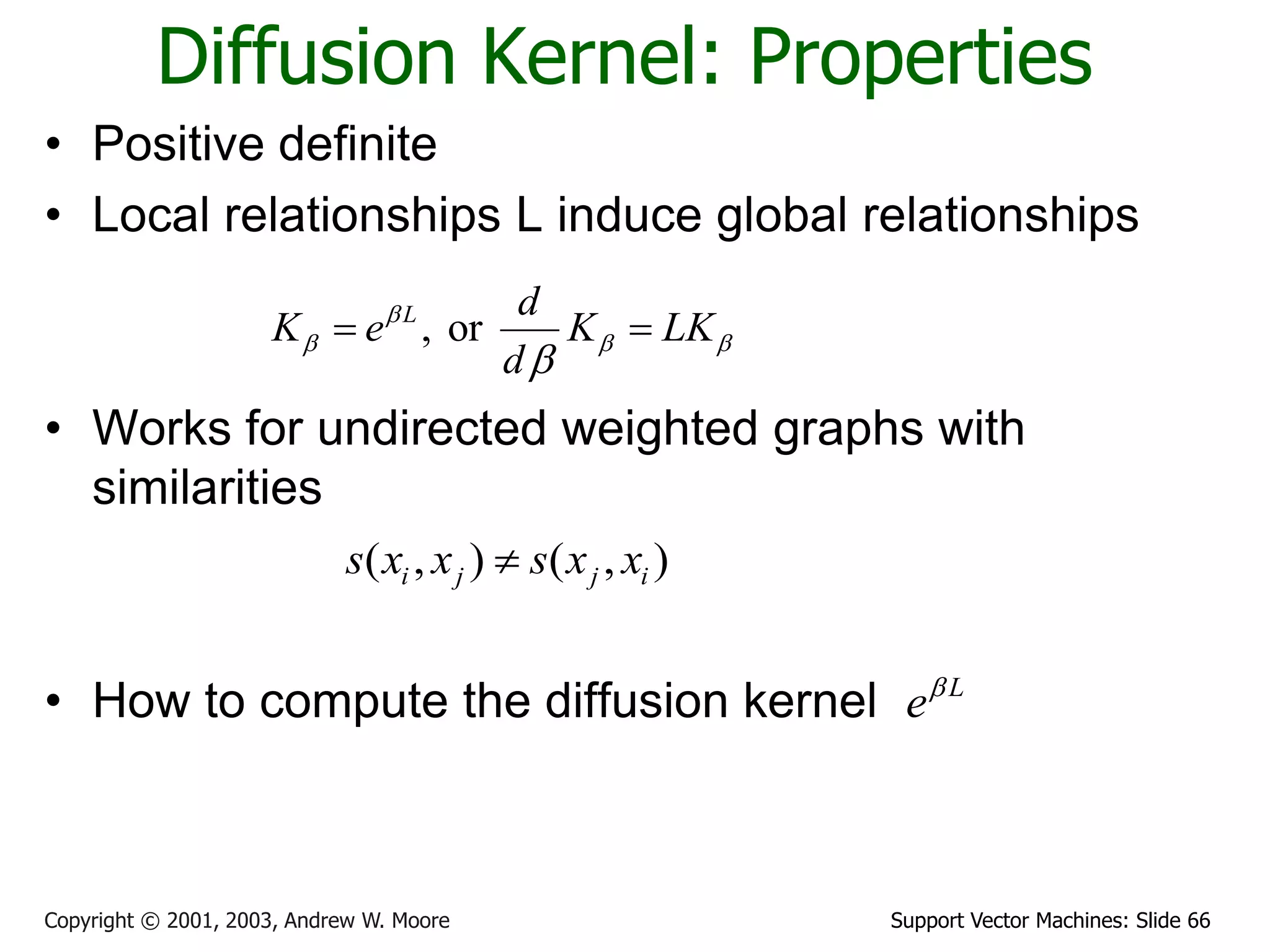 Support Vector Machines: Slide 66Copyright © 2001, 2003, Andrew W. Moore
Diffusion Kernel: Properties
• Positive definite
• Local relationships L induce global relationships
• Works for undirected weighted graphs with
similarities
• How to compute the diffusion kernel
, orL d
K e K LK
d

  

 
( , ) ( , )i j j is x x s x x
L
e
 