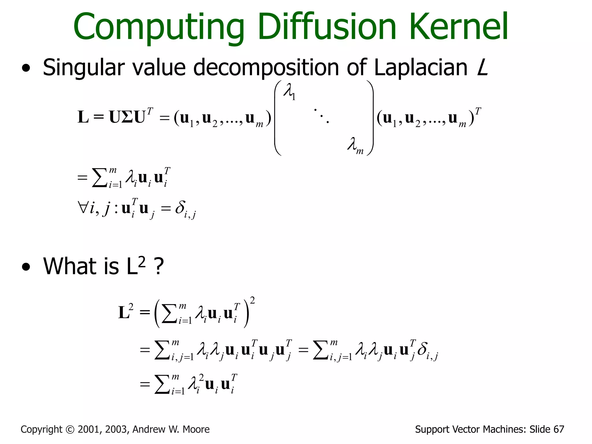 Support Vector Machines: Slide 67Copyright © 2001, 2003, Andrew W. Moore
Computing Diffusion Kernel
• Singular value decomposition of Laplacian L
• What is L2 ?
1
1 2 1 2
1
,
( , ,..., ) ( , ,..., )
, :
T T
m m
m
m T
i i ii
T
i j i ji j





 
 
  
 
 

 

L = UΣU u u u u u u
u u
u u
 
2
2
1
,, 1 , 1
2
1
m T
i i ii
m mT T T
i j i i j j i j i j i ji j i j
m T
i i ii

    


 

 


 

L = u u
u u u u u u
u u
 