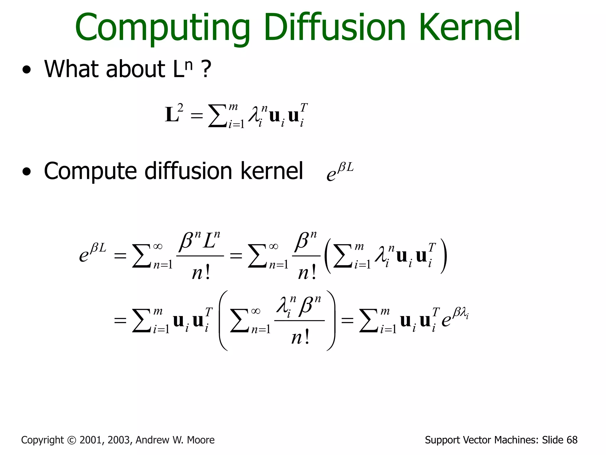 Support Vector Machines: Slide 68Copyright © 2001, 2003, Andrew W. Moore
Computing Diffusion Kernel
• What about Ln ?
• Compute diffusion kernel
2
1
m n T
i i ii

 L u u
L
e
 1 1 1
1 1 1
! !
!
i
n n n
mL n T
i i in n i
n n
m mT Ti
i i i ii n i
L
e
n n
e
n


 

 
 
  

  
 
 
  
 
  
  
u u
u u u u
 