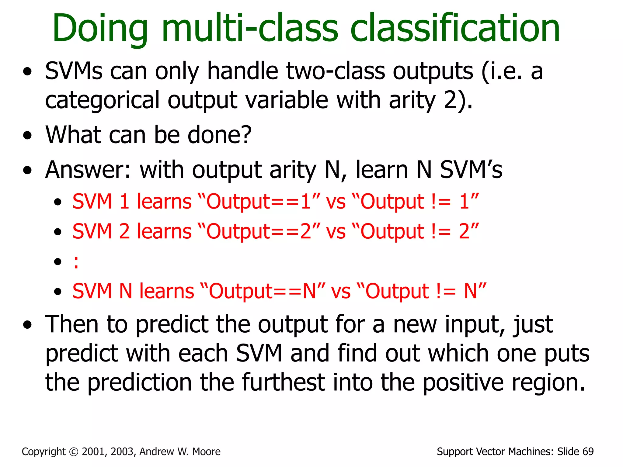 Support Vector Machines: Slide 69Copyright © 2001, 2003, Andrew W. Moore
Doing multi-class classification
• SVMs can only handle two-class outputs (i.e. a
categorical output variable with arity 2).
• What can be done?
• Answer: with output arity N, learn N SVM’s
• SVM 1 learns “Output==1” vs “Output != 1”
• SVM 2 learns “Output==2” vs “Output != 2”
• :
• SVM N learns “Output==N” vs “Output != N”
• Then to predict the output for a new input, just
predict with each SVM and find out which one puts
the prediction the furthest into the positive region.
 