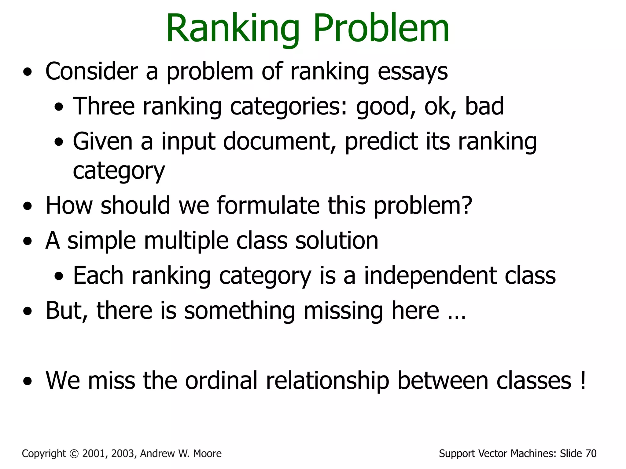Support Vector Machines: Slide 70Copyright © 2001, 2003, Andrew W. Moore
Ranking Problem
• Consider a problem of ranking essays
• Three ranking categories: good, ok, bad
• Given a input document, predict its ranking
category
• How should we formulate this problem?
• A simple multiple class solution
• Each ranking category is a independent class
• But, there is something missing here …
• We miss the ordinal relationship between classes !
 