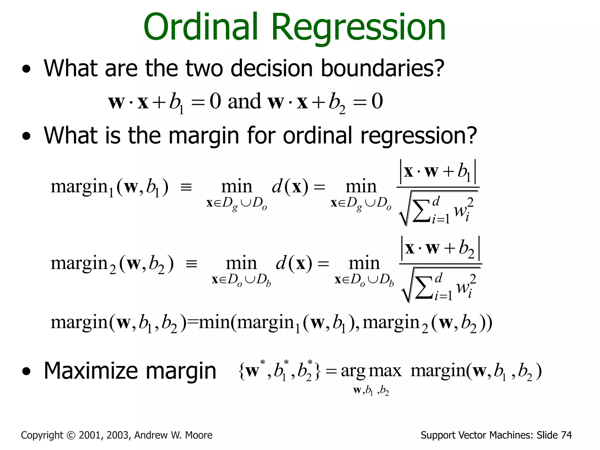 Support Vector Machines: Slide 74Copyright © 2001, 2003, Andrew W. Moore
Ordinal Regression
• What are the two decision boundaries?
• What is the margin for ordinal regression?
• Maximize margin
1 20 and 0b b     w x w x
1
1 1
2
1
2
2 2
2
1
1 2 1 1 2 2
margin ( , ) min ( ) min
margin ( , ) min ( ) min
margin( , , )=min(margin ( , ),margin ( , ))
g o g o
o b o b
dD D D D
ii
dD D D D
ii
b
b d
w
b
b d
w
b b b b
   

   

 
 
 
 


x x
x x
x w
w x
x w
w x
w w w
1 2
* * *
1 2 1 2
, ,
{ , , } argmax margin( , , )
b b
b b b b
w
w w
 