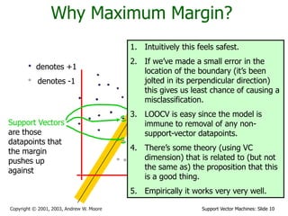 Support Vector Machines: Slide 10Copyright © 2001, 2003, Andrew W. Moore
Why Maximum Margin?
denotes +1
denotes -1
f(x,w,b) = sign(w. x - b)
The maximum
margin linear
classifier is the
linear classifier
with the, um,
maximum margin.
This is the
simplest kind of
SVM (Called an
LSVM)
Support Vectors
are those
datapoints that
the margin
pushes up
against
1. Intuitively this feels safest.
2. If we’ve made a small error in the
location of the boundary (it’s been
jolted in its perpendicular direction)
this gives us least chance of causing a
misclassification.
3. LOOCV is easy since the model is
immune to removal of any non-
support-vector datapoints.
4. There’s some theory (using VC
dimension) that is related to (but not
the same as) the proposition that this
is a good thing.
5. Empirically it works very very well.
 