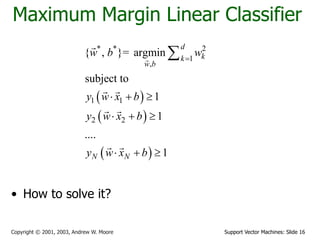 Support Vector Machines: Slide 16Copyright © 2001, 2003, Andrew W. Moore
Maximum Margin Linear Classifier
• How to solve it?
 
 
 
* * 2
1
,
1 1
2 2
{ , }= argmin
subject to
1
1
....
1
d
kk
w b
N N
w b w
y w x b
y w x b
y w x b

  
  
  

 