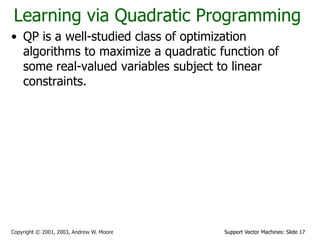 Support Vector Machines: Slide 17Copyright © 2001, 2003, Andrew W. Moore
Learning via Quadratic Programming
• QP is a well-studied class of optimization
algorithms to maximize a quadratic function of
some real-valued variables subject to linear
constraints.
 