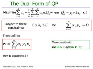 Support Vector Machines: Slide 33Copyright © 2001, 2003, Andrew W. Moore
The Dual Form of QP
Maximize   

R
k
R
l
kllk
R
k
k Qααα
1 11 2
1
where ( )kl k l k lQ y y x x
Subject to these
constraints:
kCαk 0
Then define:


R
k
kkk yα
1
xw Then classify with:
f(x,w,b) = sign(w. x - b)
0
1

R
k
kk yα
How to determine b ?
 