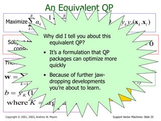 Support Vector Machines: Slide 35Copyright © 2001, 2003, Andrew W. Moore
  

R
k
R
l
kllk
R
k
k Qααα
1 11 2
1
An Equivalent QP
Maximize where ).( lklkkl yyQ xx
Subject to these
constraints:
kCαk 0
Then define:


R
k
kkk yα
1
xw
k
k
KKKK
αK
εyb
maxargwhere
.)1(

 wx
Then classify with:
f(x,w,b) = sign(w. x - b)
0
1

R
k
kk yα
Datapoints with ak > 0
will be the support
vectors
..so this sum only needs
to be over the
support vectors.
Why did I tell you about this
equivalent QP?
• It’s a formulation that QP
packages can optimize more
quickly
• Because of further jaw-
dropping developments
you’re about to learn.
 