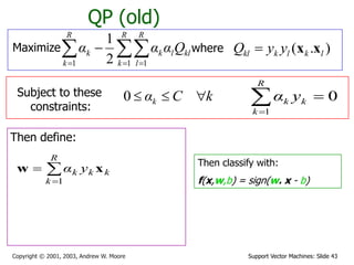 Support Vector Machines: Slide 43Copyright © 2001, 2003, Andrew W. Moore
QP (old)
Maximize where ).( lklkkl yyQ xx
Subject to these
constraints:
kCαk 0
Then define:



R
k
kkk yα
1
xw Then classify with:
f(x,w,b) = sign(w. x - b)
0
1

R
k
kk yα
  

R
k
R
l
kllk
R
k
k Qααα
1 11 2
1
 