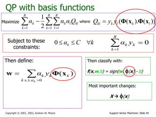 Support Vector Machines: Slide 44Copyright © 2001, 2003, Andrew W. Moore
QP with basis functions
where ))().(( lklkkl yyQ xΦxΦ
Subject to these
constraints:
kCαk 0
Then define: Then classify with:
f(x,w,b) = sign(w. f(x) - b)
0
1

R
k
kk yα


0s.t.
)(
kαk
kkk yα xΦw
Maximize   

R
k
R
l
kllk
R
k
k Qααα
1 11 2
1
Most important changes:
X  f(x)
 