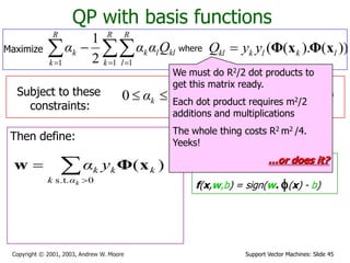 Support Vector Machines: Slide 45Copyright © 2001, 2003, Andrew W. Moore
QP with basis functions
where ))().(( lklkkl yyQ xΦxΦ
Subject to these
constraints:
kCαk 0
Then define:
Then classify with:
f(x,w,b) = sign(w. f(x) - b)
0
1

R
k
kk yα
We must do R2/2 dot products to
get this matrix ready.
Each dot product requires m2/2
additions and multiplications
The whole thing costs R2 m2 /4.
Yeeks!
…or does it?


0s.t.
)(
kαk
kkk yα xΦw
Maximize   

R
k
R
l
kllk
R
k
k Qααα
1 11 2
1
 
