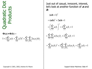 Support Vector Machines: Slide 47Copyright © 2001, 2003, Andrew W. Moore
QuadraticDot
Products
 )()( bΦaΦ
   

m
i
m
ij
jiji
m
i
ii
m
i
ii bbaababa
1 11
22
1
221
Just out of casual, innocent, interest,
let’s look at another function of a and
b:
2
)1.( ba
1.2).( 2
 baba
12
1
2
1






  
m
i
ii
m
i
ii baba
12
11 1
   
m
i
ii
m
i
m
j
jjii bababa
122)(
11 11
2
    
m
i
ii
m
i
m
ij
jjii
m
i
ii babababa
 