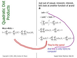 Support Vector Machines: Slide 48Copyright © 2001, 2003, Andrew W. Moore
QuadraticDot
Products
 )()( bΦaΦ
Just out of casual, innocent, interest,
let’s look at another function of a and
b:
2
)1.( ba
1.2).( 2
 baba
12
1
2
1






  
m
i
ii
m
i
ii baba
12
11 1
   
m
i
ii
m
i
m
j
jjii bababa
122)(
11 11
2
    
m
i
ii
m
i
m
ij
jjii
m
i
ii babababa
They’re the same!
And this is only O(m) to
compute!
   

m
i
m
ij
jiji
m
i
ii
m
i
ii bbaababa
1 11
22
1
221
 