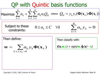 Support Vector Machines: Slide 49Copyright © 2001, 2003, Andrew W. Moore
QP with Quintic basis functions
Maximize   

R
k
R
l
kllk
R
k
k Qααα
1 11
where ))().(( lklkkl yyQ xΦxΦ
Subject to these
constraints:
kCαk 0
Then define:


0s.t.
)(
kαk
kkk yα xΦw
Then classify with:
f(x,w,b) = sign(w. f(x) - b)
0
1

R
k
kk yα
 