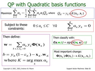 Support Vector Machines: Slide 50Copyright © 2001, 2003, Andrew W. Moore
QP with Quadratic basis functions
where ),( lklkkl KyyQ xx
Subject to these
constraints:
kCαk 0
Then define:
k
k
KKKK
αK
εyb
maxargwhere
.)1(

 wx
Then classify with:
f(x,w,b) = sign(K(w, x) - b)
0
1

R
k
kk yα


0s.t.
)(
kαk
kkk yα xΦw
Maximize   

R
k
R
l
kllk
R
k
k Qααα
1 11 2
1
Most important change:
),()().( lklk K xxxΦxΦ 
 