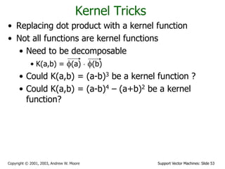 Support Vector Machines: Slide 53Copyright © 2001, 2003, Andrew W. Moore
Kernel Tricks
• Replacing dot product with a kernel function
• Not all functions are kernel functions
• Need to be decomposable
• K(a,b) = f(a)  f(b)
• Could K(a,b) = (a-b)3 be a kernel function ?
• Could K(a,b) = (a-b)4 – (a+b)2 be a kernel
function?
 