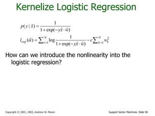 Support Vector Machines: Slide 58Copyright © 2001, 2003, Andrew W. Moore
Kernelize Logistic Regression
How can we introduce the nonlinearity into the
logistic regression?
2
1 1
1
( | )
1 exp( )
1
( ) log
1 exp( )
N N
reg ki k
p y x
yx w
l c w
yx w
a  

  
 
  
 
 