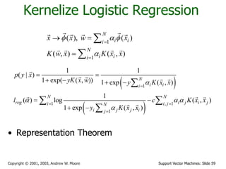Support Vector Machines: Slide 59Copyright © 2001, 2003, Andrew W. Moore
Kernelize Logistic Regression
1
1
( ), ( )
( , ) ( , )
N
i ii
N
i ii
x x w x
K w x K x x
f a f
a


 



 
 
1
1 , 1
1
1 1
( | )
1 exp( ( , )) 1 exp ( , )
1
( ) log ( , )
1 exp ( , )
N
i ii
N N
reg i j i ji i jN
i j j ij
p y x
yK x w y K x x
l c K x x
y K x x
a
a a a
a

 

 
   
 
 

 

• Representation Theorem
 