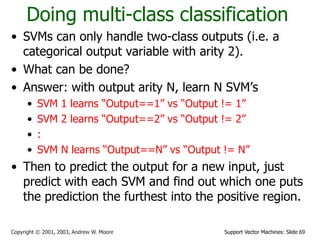 Support Vector Machines: Slide 69Copyright © 2001, 2003, Andrew W. Moore
Doing multi-class classification
• SVMs can only handle two-class outputs (i.e. a
categorical output variable with arity 2).
• What can be done?
• Answer: with output arity N, learn N SVM’s
• SVM 1 learns “Output==1” vs “Output != 1”
• SVM 2 learns “Output==2” vs “Output != 2”
• :
• SVM N learns “Output==N” vs “Output != N”
• Then to predict the output for a new input, just
predict with each SVM and find out which one puts
the prediction the furthest into the positive region.
 