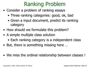 Support Vector Machines: Slide 70Copyright © 2001, 2003, Andrew W. Moore
Ranking Problem
• Consider a problem of ranking essays
• Three ranking categories: good, ok, bad
• Given a input document, predict its ranking
category
• How should we formulate this problem?
• A simple multiple class solution
• Each ranking category is a independent class
• But, there is something missing here …
• We miss the ordinal relationship between classes !
 