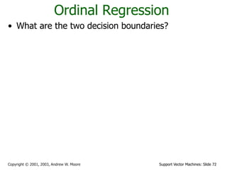 Support Vector Machines: Slide 72Copyright © 2001, 2003, Andrew W. Moore
Ordinal Regression
• What are the two decision boundaries?
• What is the margin for ordinal regression?
• Maximize margin
1 20 and 0b b     w x w x
1
1 1
2
1
2
2 2
2
1
1 2 1 1 2 2
margin ( , ) min ( ) min
margin ( , ) min ( ) min
margin( , , )=min(margin ( , ),margin ( , ))
g o g o
o b o b
dD D D D
ii
dD D D D
ii
b
b d
w
b
b d
w
b b b b
   

   

 
 
 
 


x x
x x
x w
w x
x w
w x
w w w
1 2
* * *
1 2 1 2
, ,
{ , , } argmax margin( , , )
b b
b b b b
w
w w
 