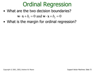 Support Vector Machines: Slide 73Copyright © 2001, 2003, Andrew W. Moore
Ordinal Regression
• What are the two decision boundaries?
• What is the margin for ordinal regression?
• Maximize margin
1 20 and 0b b     w x w x
1
1 1
2
1
2
2 2
2
1
1 2 1 1 2 2
margin ( , ) min ( ) min
margin ( , ) min ( ) min
margin( , , )=min(margin ( , ),margin ( , ))
g o g o
o b o b
dD D D D
ii
dD D D D
ii
b
b d
w
b
b d
w
b b b b
   

   

 
 
 
 


x x
x x
x w
w x
x w
w x
w w w
1 2
* * *
1 2 1 2
, ,
{ , , } argmax margin( , , )
b b
b b b b
w
w w
 