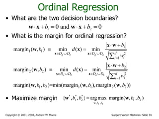 Support Vector Machines: Slide 74Copyright © 2001, 2003, Andrew W. Moore
Ordinal Regression
• What are the two decision boundaries?
• What is the margin for ordinal regression?
• Maximize margin
1 20 and 0b b     w x w x
1
1 1
2
1
2
2 2
2
1
1 2 1 1 2 2
margin ( , ) min ( ) min
margin ( , ) min ( ) min
margin( , , )=min(margin ( , ),margin ( , ))
g o g o
o b o b
dD D D D
ii
dD D D D
ii
b
b d
w
b
b d
w
b b b b
   

   

 
 
 
 


x x
x x
x w
w x
x w
w x
w w w
1 2
* * *
1 2 1 2
, ,
{ , , } argmax margin( , , )
b b
b b b b
w
w w
 