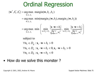 Support Vector Machines: Slide 75Copyright © 2001, 2003, Andrew W. Moore
Ordinal Regression
• How do we solve this monster ?
1 2
1 2
1 2
* * *
1 2 1 2
, ,
1 1 2 2
, ,
1 2
2 2, ,
1 1
{ , , } arg max margin( , , )
arg max min(margin ( , ),margin ( , ))
arg max min min , min
g o o b
b b
b b
d dD D D Db b
i ii i
b b b b
b b
b b
w w   
 


    
 
 
  
w
w
x xw
w w
w w
x w x w
1
1 2
2
subject to
: 0
: 0, 0
: 0
i g i
i o i i
i b i
D b
D b b
D b
    
       
    
x x w
x x w x w
x x w
 